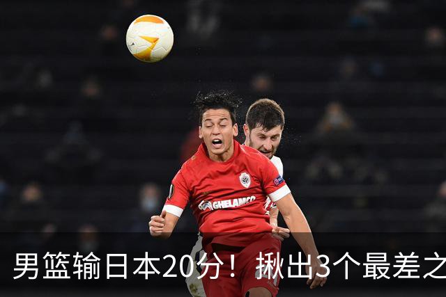 男篮输日本20分！揪出3个最差之人，坑惨了球队